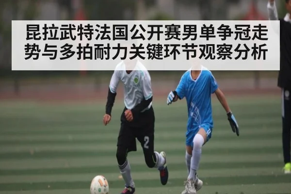 昆拉武特法国公开赛男单争冠走势与多拍耐力关键环节观察分析 | kaiyun